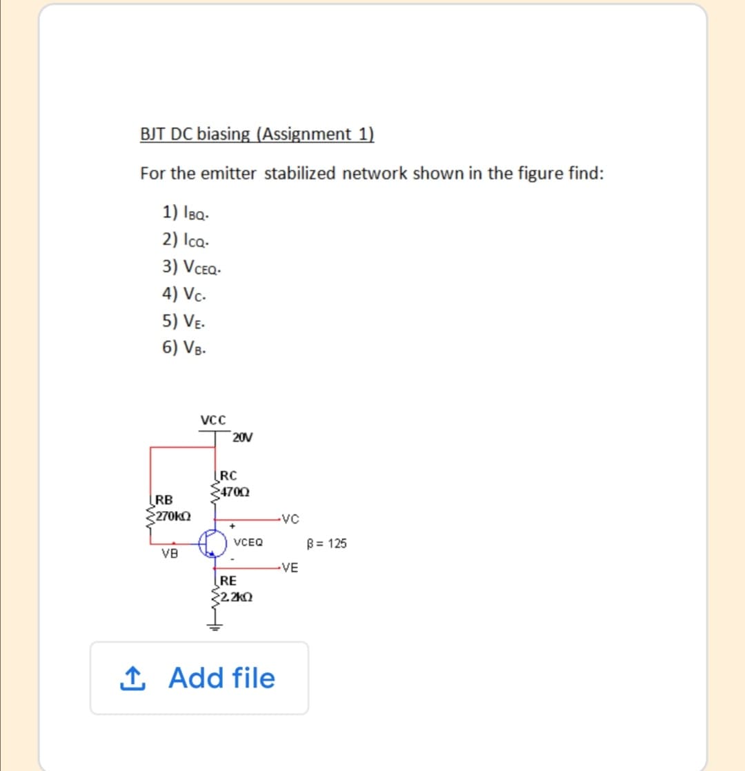 BJT DC biasing (Assignment 1)
For the emitter stabilized network shown in the figure find:
1) Isa-
2) Ica-
3) VCEQ-
4) Vc-
5) VE.
6) V8.
VCC
20V
RC
4700
RB
270KO
-vC
VCEQ
B = 125
VB
-VE
RE
22.2k0
1 Add file
