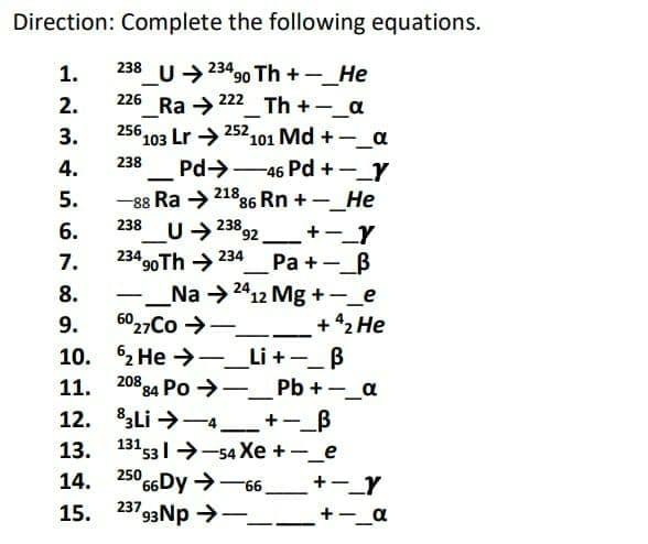 Direction: Complete the following equations.
1.
238
U→ 23490 Th + –_He
_U>
226 Ra → 222
256
|
2.
_Th +-_a
252
°103 Lr →
Pd→-46 Pd +-_Y
-88 Ra →21886 Rn +-_He
U 238 92
23490 Th → 234
_Na →2
6027Co >-
3.
101 Md +-a
|
238
4.
5.
|
6.
+-_Y
Pa +-_B
12 Mg +-_e
+ 42 He
-_Li+-_B
11. 208 84 Po →-_Pb +-_a
12. Li→一4_+-_B
13. 131 531 --54 Xe +-_e
7.
8.
-
9.
10. 2 He
|
14. 250 66Dy>-6
15. 237 93Np -
+-_Y
+-_a
