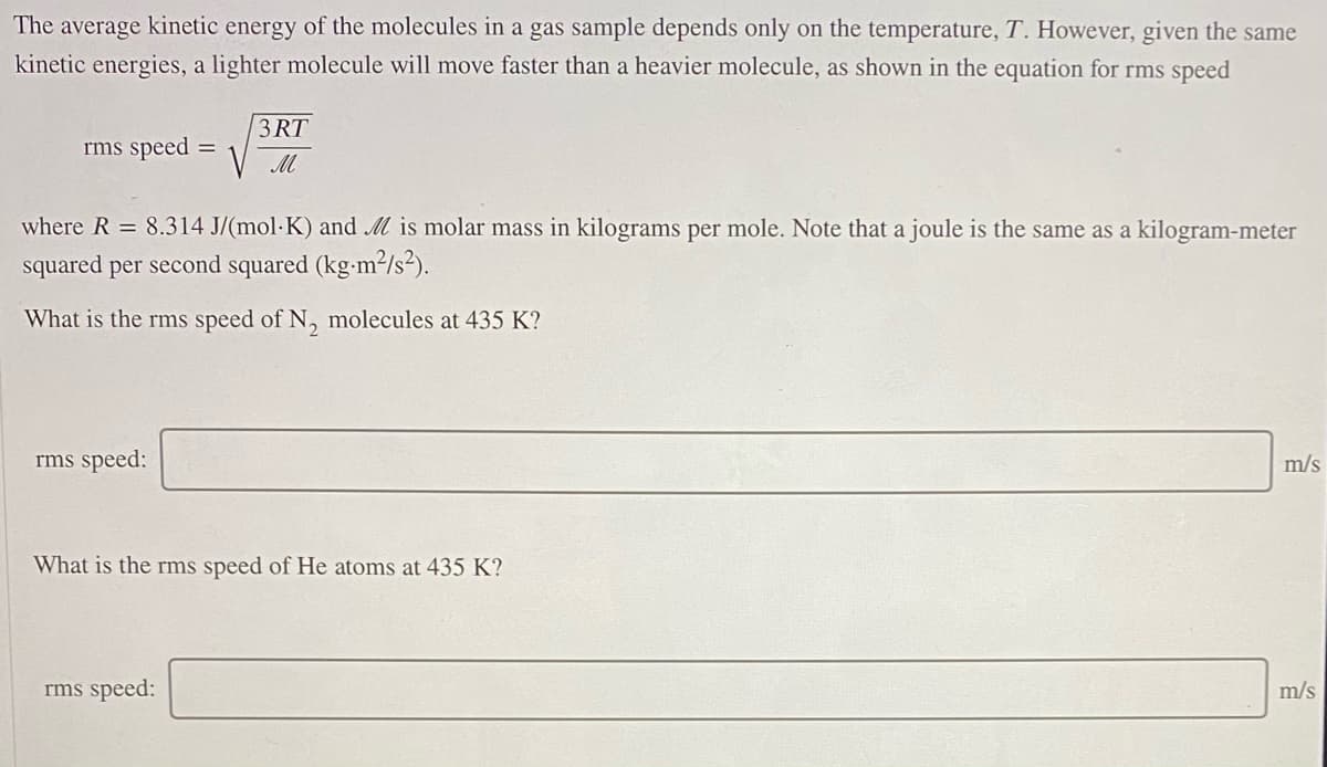 The average kinetic energy of the molecules in a gas sample depends only on the temperature, T. However, given the same
kinetic energies, a lighter molecule will move faster than a heavier molecule, as shown in the equation for rms speed
3 RT
rms speed =
M
where R = 8.314 J/(mol·K) and M is molar mass in kilograms per mole. Note that a joule is the same as a kilogram-meter
squared per second squared (kg-m2/s?).
What is the rms speed of N, molecules at 435 K?
rms speed:
m/s
What is the rms speed of He atoms at 435 K?
rms speed:
m/s
