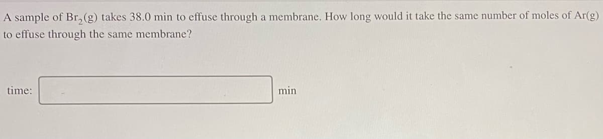 A sample of Br, (g) takes 38.0 min to effuse through a membrane. How long would it take the same number of moles of Ar(g)
to effuse through the same membrane?
time:
min
