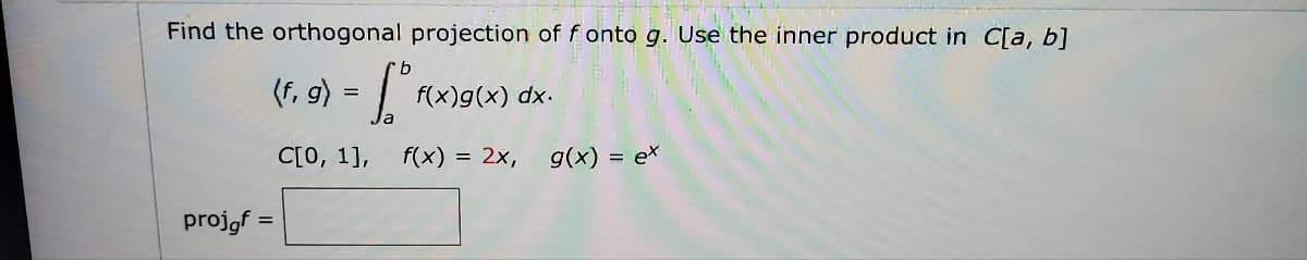 **Orthogonal Projection of Functions**

To find the orthogonal projection of \( f \) onto \( g \), we use the inner product in \( C[a, b] \). The inner product in \( C[a, b] \) is given by the integral:

\[
\langle f, g \rangle = \int_a^b f(x) g(x) \, dx
\]

Given:
- Interval: \( C[0, 1] \)
- Functions: \( f(x) = 2x \) and \( g(x) = e^x \)

We calculate the orthogonal projection of \( f \) onto \( g \).

The formula for the orthogonal projection \( \text{proj}_g f \) is:

\[
\text{proj}_g f = \frac{\langle f, g \rangle}{\langle g, g \rangle} g
\]

Therefore, we need to compute the inner products \( \langle f, g \rangle \) and \( \langle g, g \rangle \).

\[
\langle f, g \rangle = \int_0^1 (2x) (e^x) \, dx
\]

\[
\langle g, g \rangle = \int_0^1 (e^x) (e^x) \, dx
\]

Calculating these integrals and substituting back into the orthogonal projection formula will give the result for \( \text{proj}_g f \).