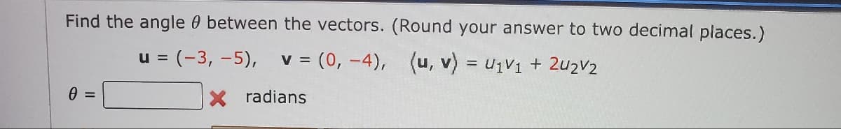 **Title: Calculating the Angle Between Two Vectors**

**Objective:**
Learn how to find the angle \( \theta \) between two vectors.

**Problem Statement:**
Find the angle \( \theta \) between the vectors \( \mathbf{u} \) and \( \mathbf{v} \). Round your answer to two decimal places.

**Vectors Provided:**
\[ \mathbf{u} = \begin{pmatrix} -3 \\ -5 \end{pmatrix} \]
\[ \mathbf{v} = \begin{pmatrix} 0 \\ -4 \end{pmatrix} \]

**Formula:**
\[ (\mathbf{u}, \mathbf{v}) = u_1v_1 + u_2v_2 \]

\[ \theta = \boxed{\phantom{xx}} \text{ radians} \]

### Step-by-Step Solution
1. **Dot Product:**
   Calculate the dot product of the vectors \( \mathbf{u} \) and \( \mathbf{v} \).
   \[ \mathbf{u} \cdot \mathbf{v} = (-3)(0) + (-5)(-4) \]

2. **Magnitude of Vectors:**
   Find the magnitudes of each vector.
   \[ |\mathbf{u}| = \sqrt{(-3)^2 + (-5)^2} \]
   \[ |\mathbf{v}| = \sqrt{(0)^2 + (-4)^2} \]

3. **Cosine of Angle:**
   Use the dot product and magnitudes to find cosine of the angle.
   \[ \cos(\theta) = \frac{\mathbf{u} \cdot \mathbf{v}}{|\mathbf{u}| |\mathbf{v}|} \]

4. **Angle Calculation:**
   Use the arccosine to find the angle \( \theta \).
   \[ \theta = \arccos\left( \frac{\mathbf{u} \cdot \mathbf{v}}{|\mathbf{u}| |\mathbf{v}|} \right) \]

### Detailed Graph/Diagram Explanation
In this problem, there isn’t a specific graph or diagram provided. However, for educational purposes, here is a brief description of the process of visualizing these calculations:

- **Vector Representation:**
  - The vectors \( \mathbf{u