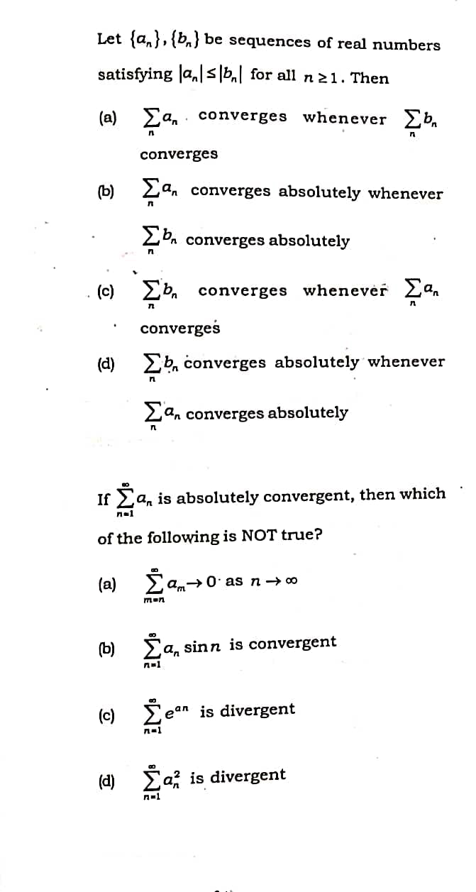 Let {a,},{b,} be sequences of real numbers
satisfying Ja,|s|b,| for all n21. Then
(a) Ea, converges whenever Eb
converges
(b) 2an converges absolutely whenever
2b. converges absolutely
(c) 2b. converges whenevėr Ea,
erges
(d) 2b, converges absolutely whenever
Lan converges absolutely
If La, is absolutely convergent, then which
nal
of the following is NOT true?
(a) am→0 as n→ 0
men
(b) Ea, sinn is convergent
(e) Ee
ean
is divergent
(d)
Ca is divergent
