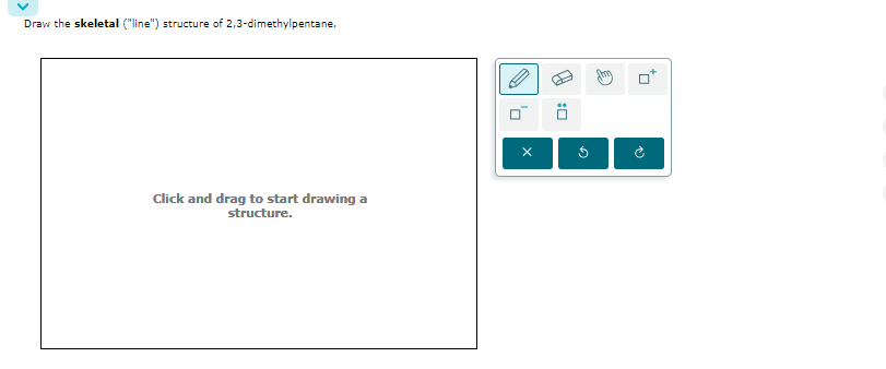 Draw the skeletal ("line") structure of 2,3-dimethylpentane.
Click and drag to start drawing a
structure.
x
[S
G