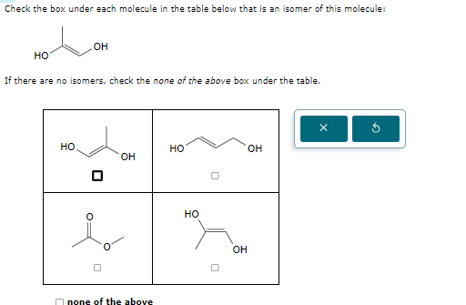 Check the box under each molecule in the table below that is an isomer of this molecule:
OH
HO
If there are no isomers, check the none of the above box under the table.
HO
HO
OH
OH
none of the above
HO
n
OH
10
D