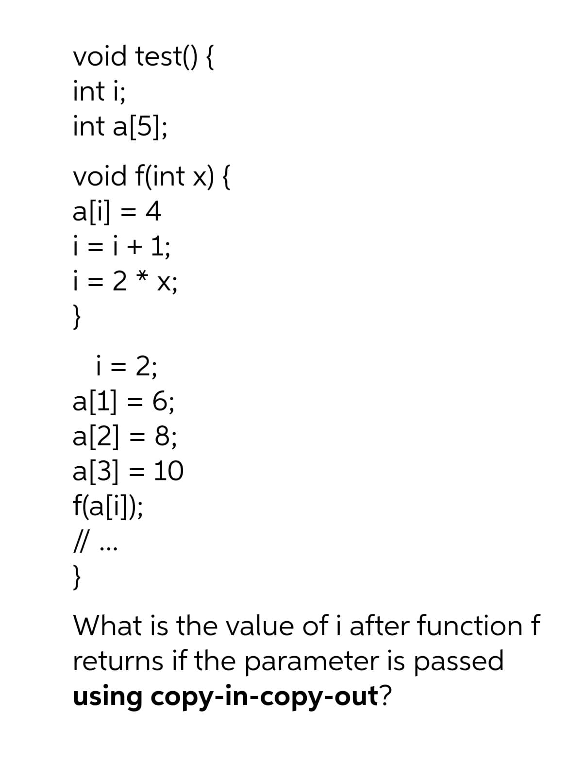 void test() {
int i;
int a[5];
void f(int x) {
a[i] = 4
i = i+ 1;
= 2 * x;
%3D
}
i = 2;
a[1] = 6;
a[2] = 8;
a[3] = 10
f(a[i]);
/ ..
}
||
•..
What is the value of i after function f
returns if the parameter is passed
using copy-in-copy-out?
