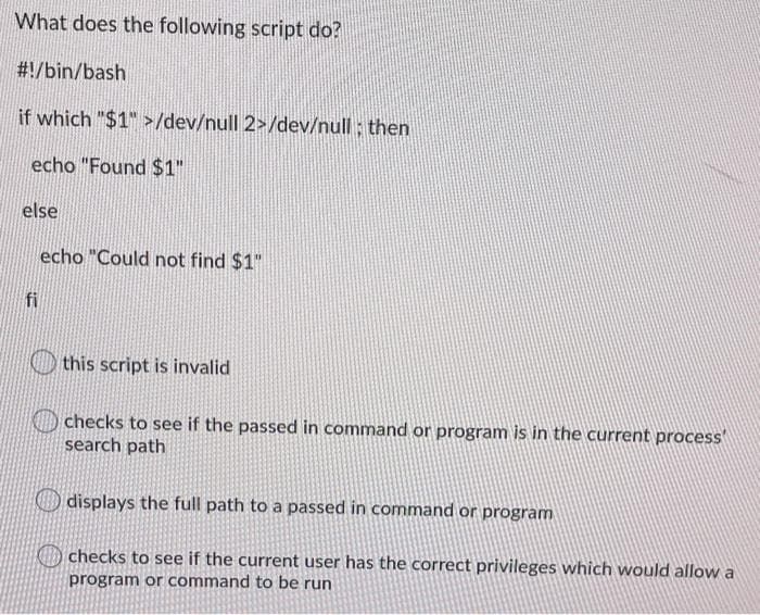 What does the following script do?
#!/bin/bash
if which "$1" >/dev/null 2>/dev/null ; then
echo "Found $1"
else
echo "Could not find $1"
fi
this script is invalid
checks to see if the passed in command or program is in the current process'
search path
displays the full path to a passed in command or program
O checks to see if the current user has the correct privileges which would allow a
program or command to be run
