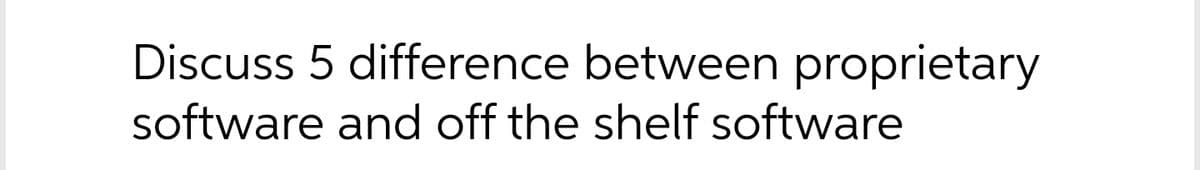 Discuss 5 difference between proprietary
software and off the shelf software
