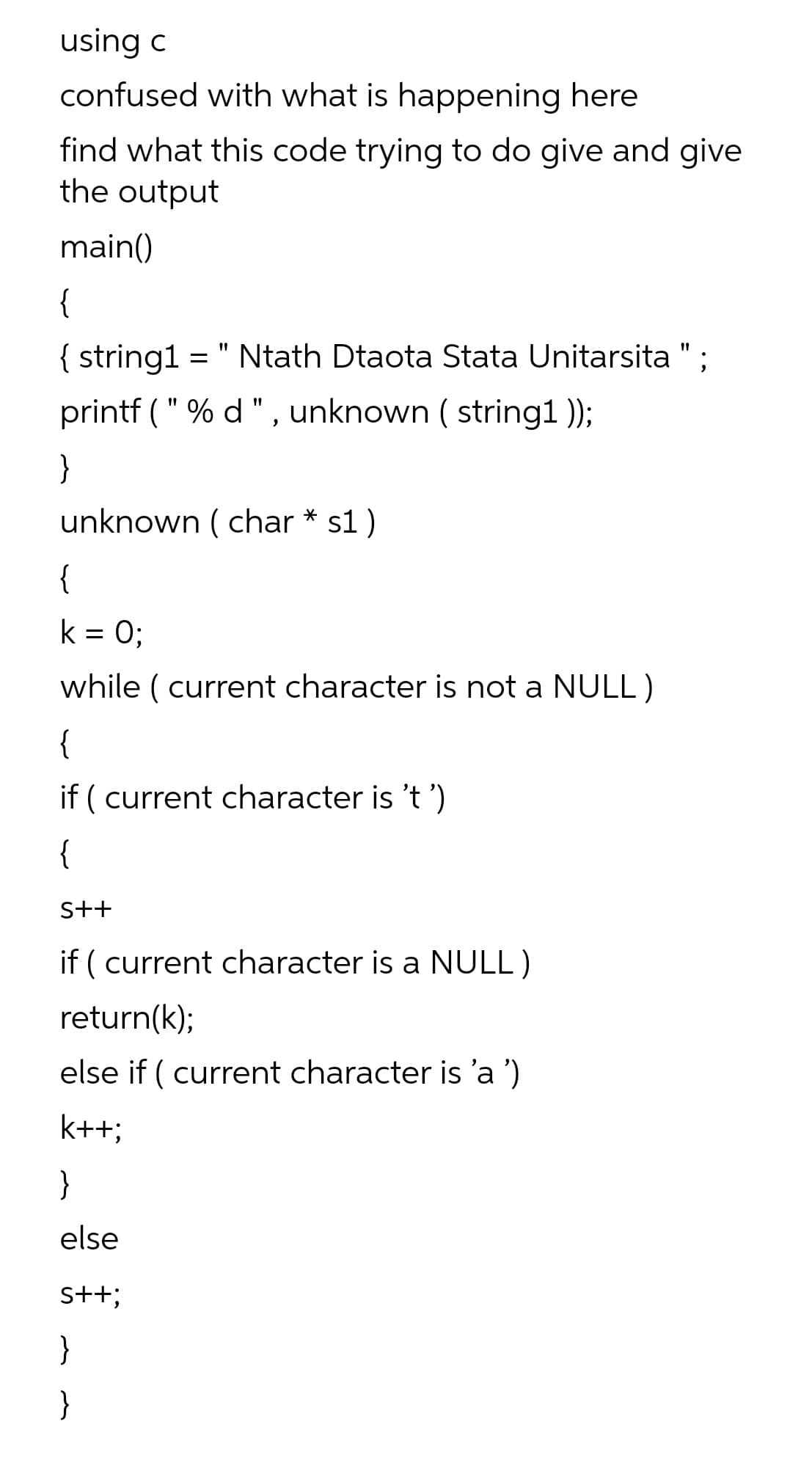 using c
confused with what is happening here
find what this code trying to do give and give
the output
main()
{
= " Ntath Dtaota Stata Unitarsita ";
{ string1
printf ( " % d ", unknown ( string1 );
}
unknown ( char * s1)
{
k = 0;
while ( current character is not a NULL )
{
if ( current character is 't ')
{
S++
if ( current character is a NULL)
return(k);
else if ( current character is 'a ')
k++;
}
else
s+t;
}
}
