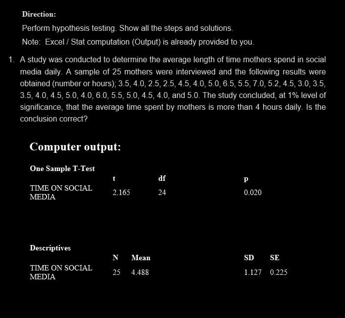 Direction:
Perform hypothesis testing. Show all the steps and solutions.
Note: Excel / Stat computation (Output) is already provided to you.
1. A study was conducted to determine the average length of time mothers spend in social
media daily. A sample of 25 mothers were interviewed and the following results were
obtained (number or hours); 3.5, 4.0, 2.5, 2.5, 4.5, 4.0, 5.0, 6.5, 5.5, 7.0, 5.2, 4.5, 3.0, 3.5,
3.5, 4.0, 4.5, 5.0, 4.0, 6.0, 5.5, 5.0, 4.5, 4.0, and 5.0. The study concluded, at 1% level of
significance, that the average time spent by mothers is more than 4 hours daily. Is the
conclusion correct?
Computer output:
One Sample T-Test
TIME ON SOCIAL
MEDIA
Descriptives
TIME ON SOCIAL
MEDIA
2.165
N Mean
25 4.488
df
24
P
0.020
SD SE
1.127 0.225