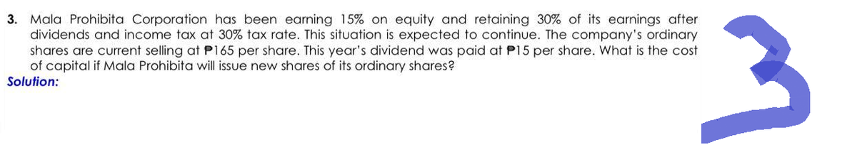 3. Mala Prohibita Corporation has been earning 15% on equity and retaining 30% of its earnings after
dividends and income tax at 30% tax rate. This situation is expected to continue. The company's ordinary
shares are current selling at P165 per share. This year's dividend was paid at P15 per share. What is the cost
of capital if Mala Prohibita will issue new shares of its ordinary shares?
Solution:
3