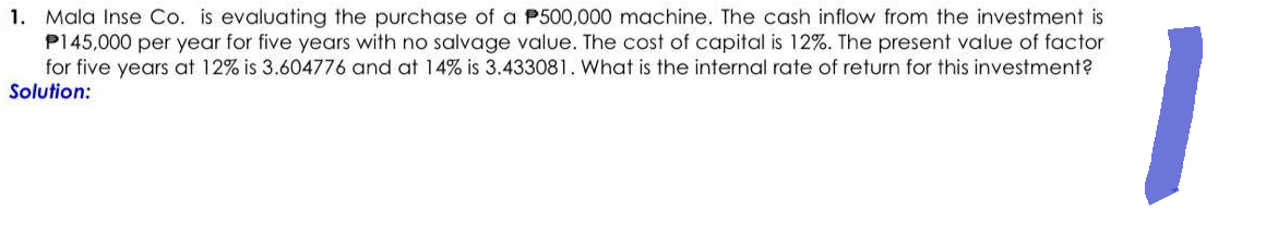 1. Mala Inse Co. is evaluating the purchase of a P500,000 machine. The cash inflow from the investment is
P145,000 per year for five years with no salvage value. The cost of capital is 12%. The present value of factor
for five years at 12% is 3.604776 and at 14% is 3.433081. What is the internal rate of return for this investment?
Solution:
1