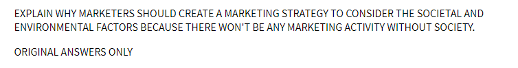 EXPLAIN WHY MARKETERS SHOULD CREATE A MARKETING STRATEGY TO CONSIDER THE SOCIETAL AND
ENVIRONMENTAL FACTORS BECAUSE THERE WON'T BE ANY MARKETING ACTIVITY WITHOUT SOCIETY.
ORIGINAL ANSWERS ONLY