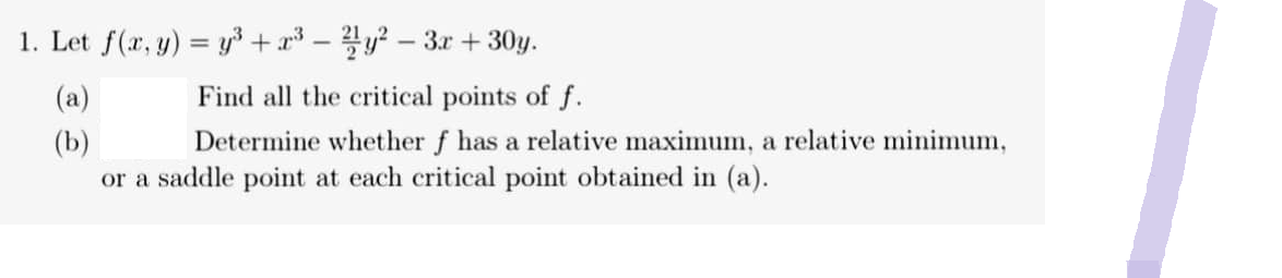 1. Let f(x, y) = y³ + x³ - 2/1y² - 3x + 30y.
(a)
Find all the critical points of f.
(b)
Determine whether f has a relative maximum, a relative minimum,
or a saddle point at each critical point obtained in (a).