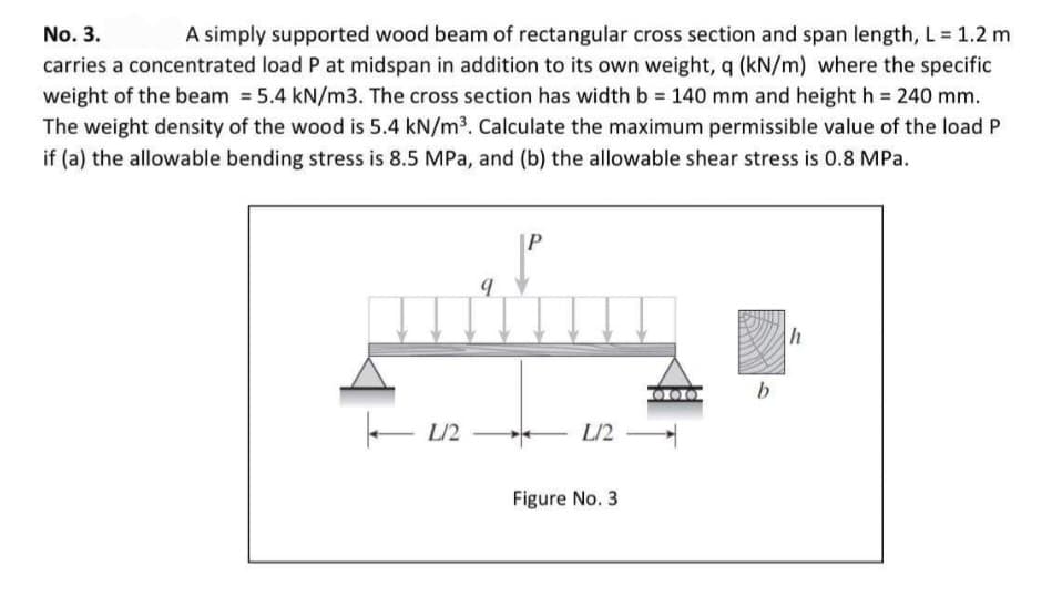 A simply supported wood beam of rectangular cross section and span length, L 1.2 m
carries a concentrated load P at midspan in addition to its own weight, q (kN/m) where the specific
weight of the beam = 5.4 kN/m3. The cross section has width b 140 mm and height h = 240 mm.
The weight density of the wood is 5.4 kN/m3. Calculate the maximum permissible value of the load P
No. 3.
if (a) the allowable bending stress is 8.5 MPa, and (b) the allowable shear stress is 0.8 MPa.
|P
h
000
L/2
L/2
Figure No. 3
