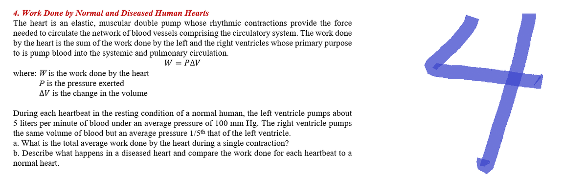 4. Work Done by Normal and Diseased Human Hearts
The heart is an elastic, muscular double pump whose rhythmic contractions provide the force
needed to circulate the network of blood vessels comprising the circulatory system. The work done
by the heart is the sum of the work done by the left and the right ventricles whose primary purpose
to is pump blood into the systemic and pulmonary circulation.
W = PAV
where: W is the work done by the heart
P is the pressure exerted
AV is the change in the volume
During each heartbeat in the resting condition of a normal human, the left ventricle pumps about
5 liters per minute of blood under an average pressure of 100 mm Hg. The right ventricle pumps
the same volume of blood but an average pressure 1/5th that of the left ventricle.
a. What is the total average work done by the heart during a single contraction?
b. Describe what happens in a diseased heart and compare the work done for each heartbeat to a
normal heart.
4