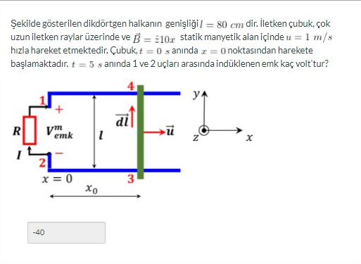 Şekilde gösterilen dikdörtgen halkanın genişliği = 80 cm dir. İletken çubuk, çok
uzun iletken raylar üzerinde ve B = 10x statik manyetik alan içinde u = 1 m/s
hızla hareket etmektedir. Çubuk, t = 0 s anında z = 0 noktasından harekete
başlamaktadır. t = 5 s anında 1 ve 2 uçları arasında indüklenen emk kaç volt'tur?
R
+
-40
vm
emk 1
x=0
Хо
di
3
ū
y