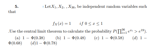 5.
| Let.X1, X2, , X36, be independent random variables such
that
fx (r) = 1
if 0 < x <1
.Use the central limit theorem to calculate the probability P(II e > e19).
(а) 1 — Ф(0.38)
Ф(0.68)
36
(b) 1 – (0.48)
(c) 1 – (0.58)
(d) 1 –
(@)1— Ф(0.78)
