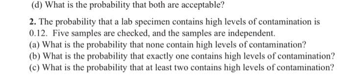 (d) What is the probability that both are acceptable?
2. The probability that a lab specimen contains high levels of contamination is
0.12. Five samples are checked, and the samples are independent.
(a) What is the probability that none contain high levels of contamination?
(b) What is the probability that exactly one contains high levels of contamination?
(c) What is the probability that at least two contains high levels of contamination?
