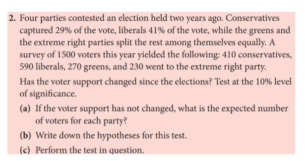 2. Four parties contested an election held two years ago. Conservatives
captured 29% of the vote, liberals 41% of the vote, while the greens
the extreme right parties split the rest among themselves equally. A
survey of 1500 voters this year yielded the following: 410 conservatives,
590 liberals, 270 greens, and 230 went to the extreme right party.
and
Has the voter support changed since the elections? Test at the 10% level
of significance.
(a) If the voter support has not changed, what is the expected number
of voters for each party?
(b) Write down the hypotheses for this test.
(c) Perform the test in question.
