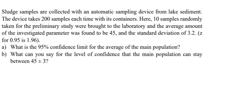 Sludge samples are collected with an automatic sampling device from lake sediment.
The device takes 200 samples each time with its containers. Here, 10 samples randomly
taken for the preliminary study were brought to the laboratory and the average amount
of the investigated parameter was found to be 45, and the standard deviation of 3.2. (z
for 0.95 is 1.96).
a) What is the 95% confidence limit for the average of the main population?
b) What can you say for the level of confidence that the main population can stay
between 45 + 3?
