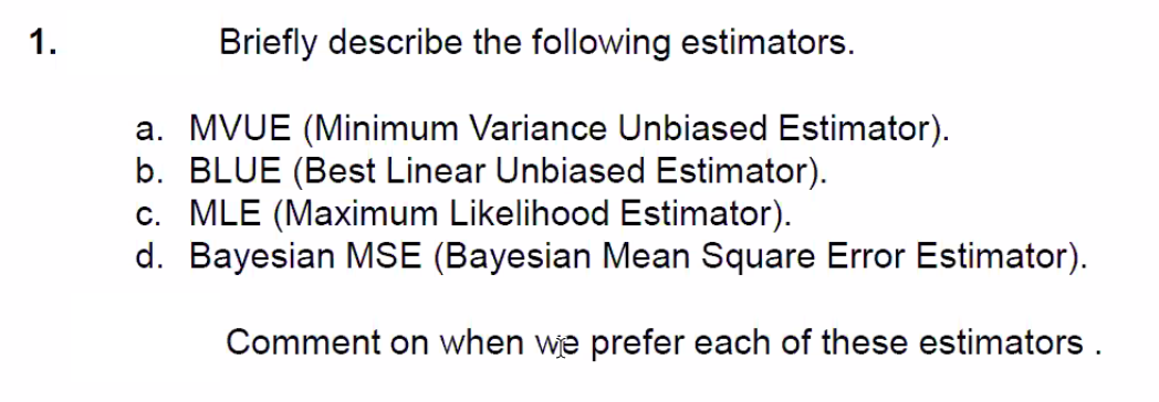 1.
Briefly describe the following estimators.
a. MVUE (Minimum Variance Unbiased Estimator).
b. BLUE (Best Linear Unbiased Estimator).
c. MLE (Maximum Likelihood Estimator).
d. Bayesian MSE (Bayesian Mean Square Error Estimator).
Comment on when we prefer each of these estimators .
