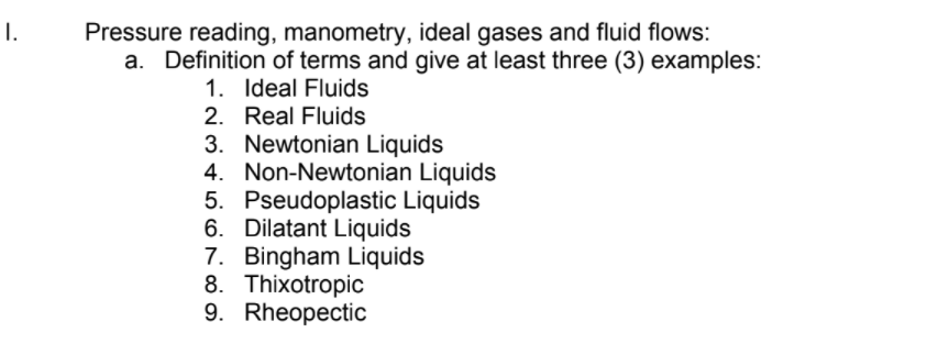 Pressure reading, manometry, ideal gases and fluid flows:
a. Definition of terms and give at least three (3) examples:
I.
1. Ideal Fluids
2. Real Fluids
3. Newtonian Liquids
4. Non-Newtonian Liquids
5. Pseudoplastic Liquids
6. Dilatant Liquids
7. Bingham Liquids
8. Thixotropic
9. Rheopectic
