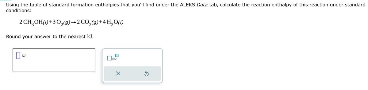 Using the table of standard formation enthalpies that you'll find under the ALEKS Data tab, calculate the reaction enthalpy of this reaction under standard
conditions:
2 CH3OH(1)+30₂(g) →2 CO₂(g) +4H₂O(1)
Round your answer to the nearest kJ.
kJ
x10
X