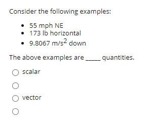 Consider the following examples:
55 mph NE
• 173 lb horizontal
• 9.8067 m/s? down
The above examples are
quantities.
scalar
vector
