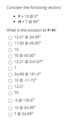 Consider the following vectors:
• F= 10 @ 0°
• H=7 @ 90°
What is the solution to F+H?
12.21 @ 34.99°
17.00 @ 45.00°
10
70 @ 45.00°
O 12.21 @ 0.6107°
7
34.99 @ 191.4°
10 @ -11.72°
O 12.21
O 70
O -5 @ 135.6°
10 @ 34.99°
7 @ 34.99°
