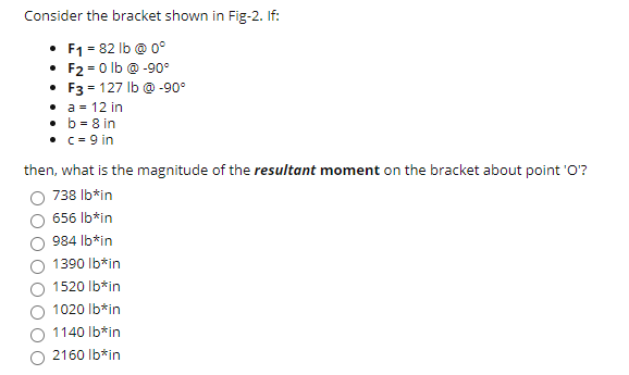 Consider the bracket shown in Fig-2. If:
• F1 = 82 lb @ 0°
• F2 = 0 lb @ -90°
• F3 = 127 Ib @ -90°
• a = 12 in
• b = 8 in
• c = 9 in
then, what is the magnitude of the resultant moment on the bracket about point 'O?
738 Ib*in
656 Ib*in
984 Ib*in
1390 Ib*in
1520 Ib*in
1020 Ib*in
1140 Ib*in
2160 Ib*in
