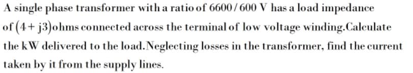 A single phase transformer with a ratio of 6600/600 V has a load impedance
of (4+ j3)ohms connected across the terminal of low voltage winding.Calculate
the kW delivered to the load.Neglecting losses in the transformer, find the current
taken by it from the supply lines.
