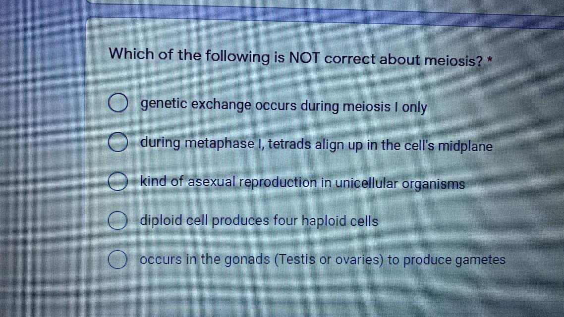 Which of the following is NOT correct about meiosis? *
O genetic exchange occurs during meiosis I only
O during metaphase I, tetrads align up in the cell's midplane
kind of asexual reproduction in unicellular organisms
diploid cell produces four haploid cells
occurs in the gonads (Testis or ovaries) to produce gametes
