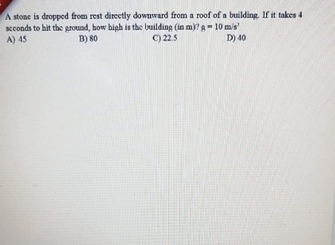 A stone is dropped from rest dircctly downward from a roof of a building. If it takes 4
seconds to hit the ground, how hiph is the building (in m)? g = 10 m/s'
A) 45
B) 80
C) 22.5
D) 40
