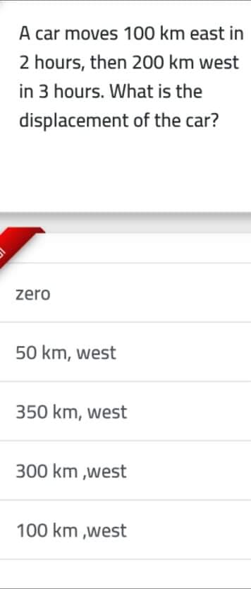 A car moves 100 km east in
2 hours, then 200 km west
in 3 hours. What is the
displacement of the car?
zero
50 km, west
350 km, west
300 km ,west
100 km ,west
