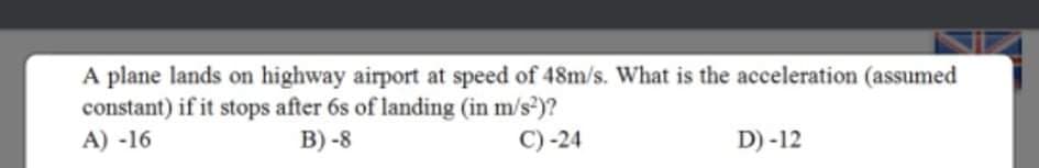 A plane lands on highway airport at speed of 48m/s. What is the acceleration (assumed
constant) if it stops after 6s of landing (in m/s)?
A) -16
B) -8
C) -24
D) -12
