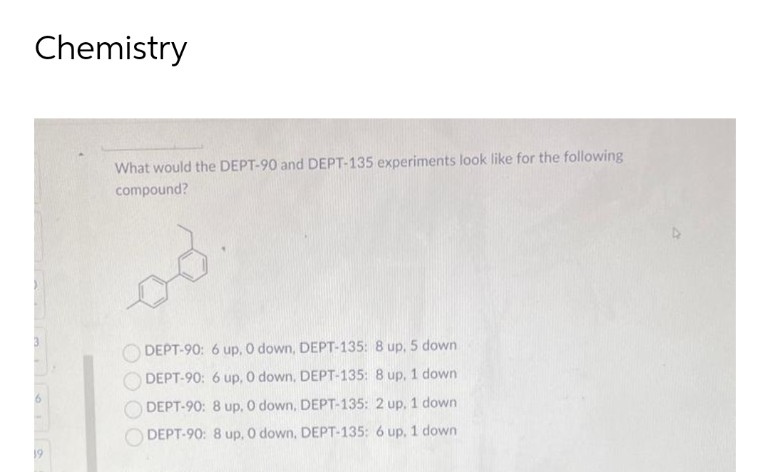 Chemistry
19
What would the DEPT-90 and DEPT-135 experiments look like for the following
compound?
DEPT-90: 6 up. 0 down, DEPT-135: 8 up, 5 down
DEPT-90: 6 up, 0 down, DEPT-135: 8 up, 1 down
DEPT-90: 8 up, 0 down, DEPT-135: 2 up, 1 down
DEPT-90: 8 up, 0 down, DEPT-135: 6 up, 1 down