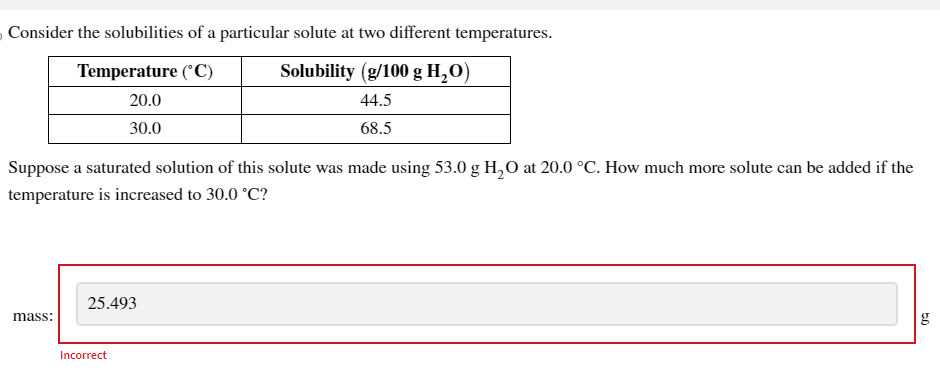 Consider the solubilities of a particular solute at two different temperatures.
Temperature (°C)
Solubility (g/100 g H₂O)
20.0
44.5
30.0
68.5
Suppose a saturated solution of this solute was made using 53.0 g H₂O at 20.0 °C. How much more solute can be added if the
temperature is increased to 30.0 °C?
mass:
25.493
Incorrect
5.D