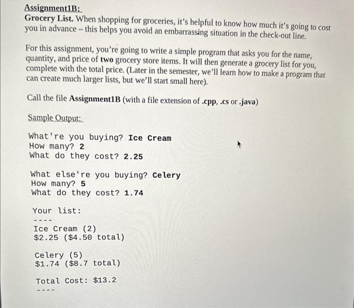 Assignment1B:
Grocery List. When shopping for groceries, it's helpful to know how much it's going to cost
you in advance - this helps you avoid an embarrassing situation in the check-out line.
For this assignment, you're going to write a simple program that asks you for the name,
quantity, and price of two grocery store items. It will then generate a grocery list for you,
complete with the total price. (Later in the semester, we'll learn how to make a program that
can create much larger lists, but we'll start small here).
Call the file Assignment1B (with a file extension of .cpp, .cs or .java)
Sample Output:
What're you buying? Ice Cream
How many? 2
What do they cost? 2.25
What else're you buying? Celery
How many? 5
What do they cost? 1.74
Your list:
Ice Cream (2)
$2.25 ($4.50 total)
Celery (5)
$1.74 ($8.7 total)
Total Cost: $13.2