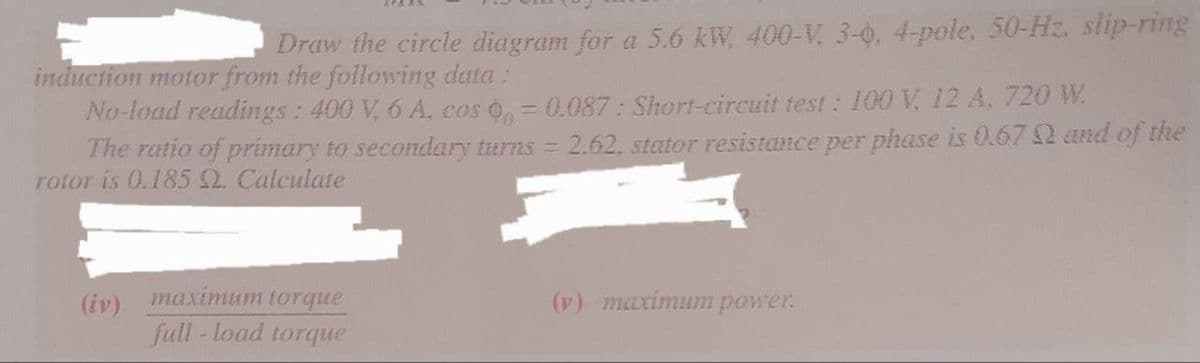 Draw the circle diagram for a 5.6 kW, 400-V, 3-0, 4-pole, 50-Hz. slip-ring
induction motor from the following data:
No-load readings: 400 V, 6 A, cos 0 = 0.087: Short-circuit test: 100 V, 12 A, 720 W.
The ratio of primary to secondary turns = 2.62, stator resistance per phase is 0.67 and of the
rotor is 0.185 2. Calculate
(iv) maximum torque
full-load torque
(v) maximum power.