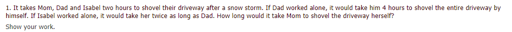 1. It takes Mom, Dad and Isabel two hours to shovel their driveway after a snow storm. If Dad worked alone, it would take him 4 hours to shovel the entire driveway by
himself. If Isabel worked alone, it would take her twice as long as Dad. How long would it take Mom to shovel the driveway herself?
Show your work.
