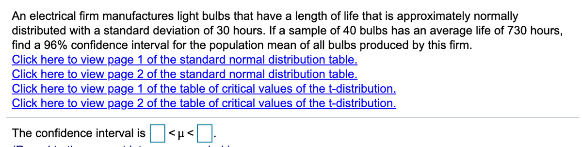 An electrical firm manufactures light bulbs that have a length of life that is approximately normally
distributed with a standard deviation of 30 hours. If a sample of 40 bulbs has an average life of 730 hours,
find a 96% confidence interval for the population mean of all bulbs produced by this firm.
Click here to view page 1 of the standard normal distribution table.
Click here to view page 2 of the standard normal distribution table.
Click here to view page 1 of the table of critical values of the t-distribution.
Click here to view page 2 of the table of critical values of the t-distribution.
The confidence interval is
|<µ<.
