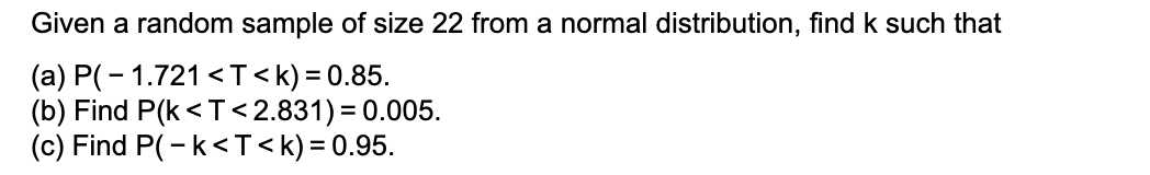 Given a random sample of size 22 from a normal distribution, find k such that
(a) P(- 1.721 <T < k) = 0.85.
(b) Find P(k <T<2.831) = 0.005.
(c) Find P(-k<T<k) = 0.95.
