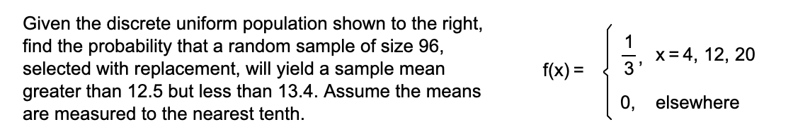 Given the discrete uniform population shown to the right,
find the probability that a random sample of size 96,
selected with replacement, will yield a sample mean
greater than 12.5 but less than 13.4. Assume the means
1
x = 4, 12, 20
f(x) =
0, elsewhere
are measured to the nearest tenth.
