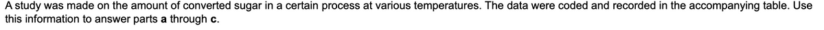 **Transcription:**

A study was made on the amount of converted sugar in a certain process at various temperatures. The data were coded and recorded in the accompanying table. Use this information to answer parts a through c.

**Graph/Diagram Explanation:**

There is no graph or diagram in the image provided.