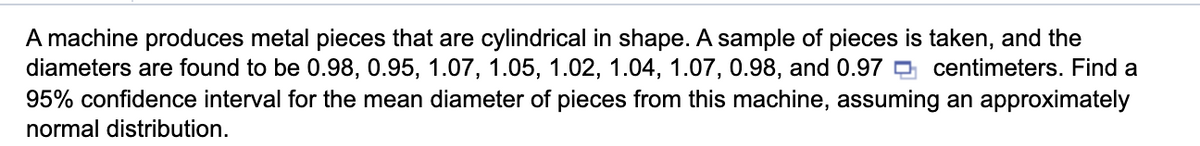 A machine produces metal pieces that are cylindrical in shape. A sample of pieces is taken, and the
diameters are found to be 0.98, 0.95, 1.07, 1.05, 1.02, 1.04, 1.07, 0.98, and 0.97 O centimeters. Find a
95% confidence interval for the mean diameter of pieces from this machine, assuming an approximately
normal distribution.
