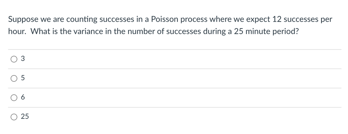 Suppose we are counting successes in a Poisson process where we expect 12 successes per
hour. What is the variance in the number of successes during a 25 minute period?
25
6.
