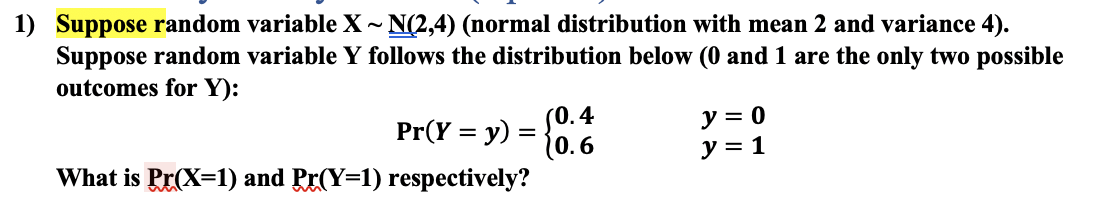 1) Suppose random variable X - N(2,4) (normal distribution with mean 2 and variance 4).
Suppose random variable Y follows the distribution below (0 and 1 are the only two possible
outcomes for Y):
(0.4
Pr(Y %3D у) —
(0.6
What is Pr(X=1) and Pr(Y=1) respectively?
y = 0
y = 1
