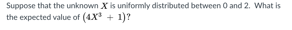 Suppose that the unknown X is uniformly distributed between 0 and 2. What is
the expected value of (4X3 + 1)?
