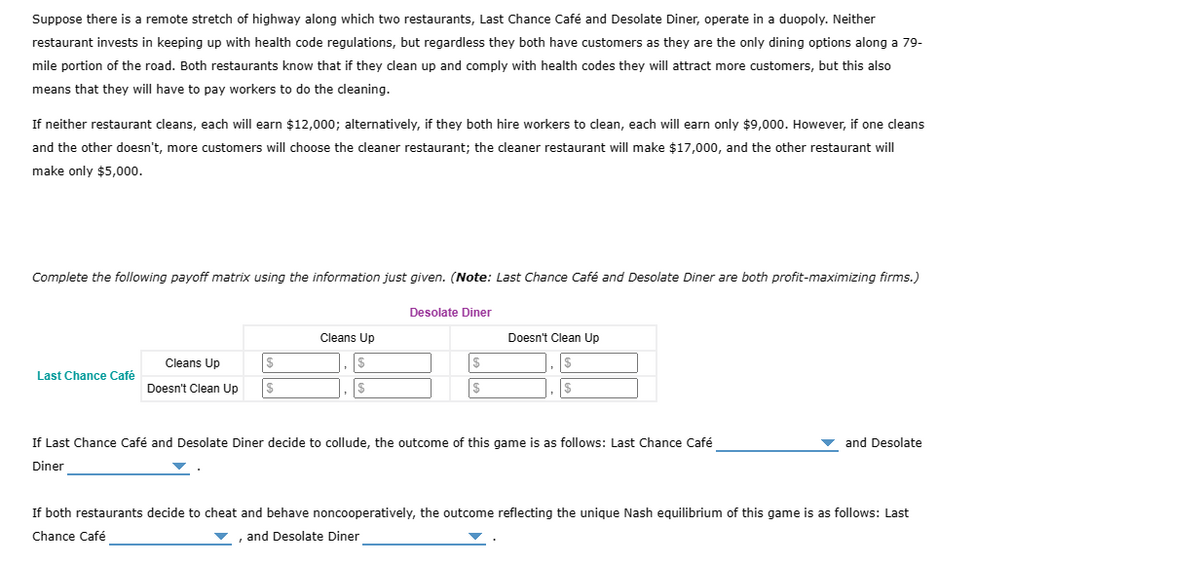 Suppose there is a remote stretch of highway along which two restaurants, Last Chance Café and Desolate Diner, operate in a duopoly. Neither
restaurant invests in keeping up with health code regulations, but regardless they both have customers as they are the only dining options along a 79-
mile portion of the road. Both restaurants know that if they clean up and comply with health codes they will attract more customers, but this also
means that they will have to pay workers to do the cleaning.
If neither restaurant cleans, each will earn $12,000; alternatively, if they both hire workers to clean, each will earn only $9,000. However, if one cleans
and the other doesn't, more customers will choose the cleaner restaurant; the cleaner restaurant will make $17,000, and the other restaurant will
make only $5,000.
Complete the following payoff matrix using the information just given. (Note: Last Chance Café and Desolate Diner are both profit-maximizing firms.)
Last Chance Café
$
Cleans Up
Doesn't Clean Up |$
Cleans Up
$
|$
Desolate Diner
$
$
Doesn't Clean Up
If Last Chance Café and Desolate Diner decide to collude, the outcome of this game is as follows: Last Chance Café
Diner
and Desolate
If both restaurants decide to cheat and behave noncooperatively, the outcome reflecting the unique Nash equilibrium of this game is as follows: Last
Chance Café
▼, and Desolate Diner